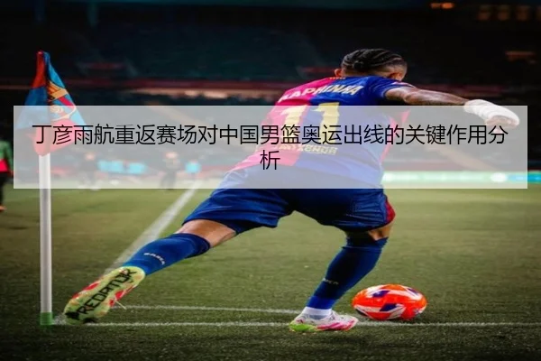 丁彦雨航重返赛场对中国男篮奥运出线的关键作用分析